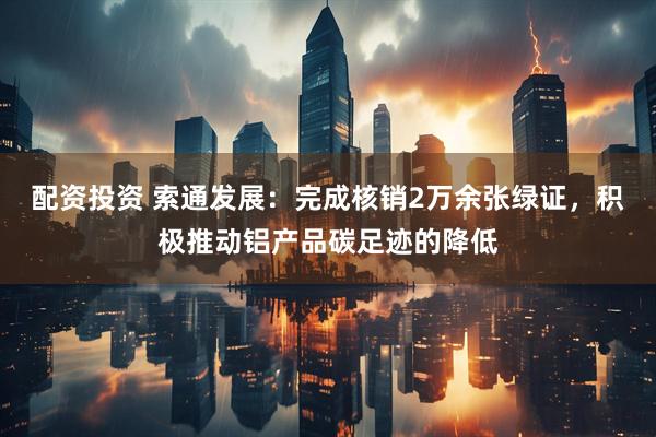 配资投资 索通发展：完成核销2万余张绿证，积极推动铝产品碳足迹的降低