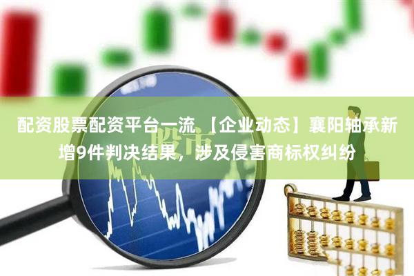 配资股票配资平台一流 【企业动态】襄阳轴承新增9件判决结果，涉及侵害商标权纠纷