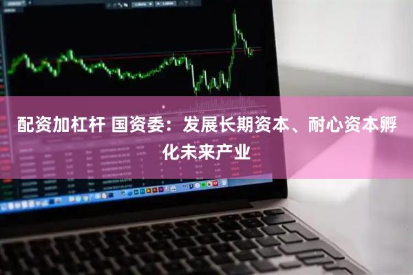 配资加杠杆 国资委：发展长期资本、耐心资本孵化未来产业