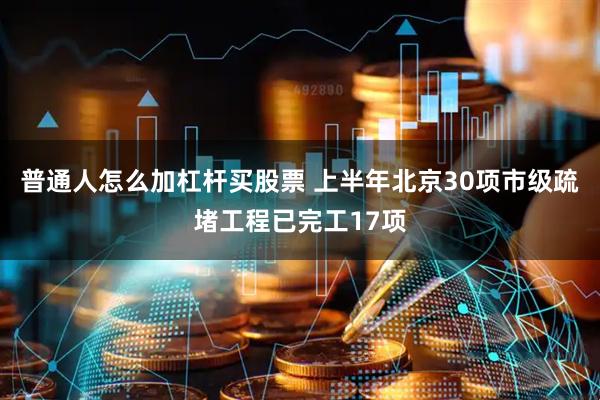 普通人怎么加杠杆买股票 上半年北京30项市级疏堵工程已完工17项