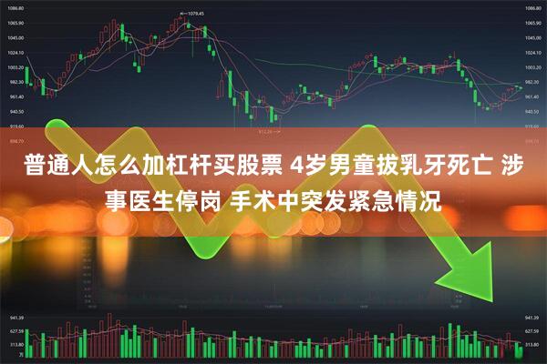 普通人怎么加杠杆买股票 4岁男童拔乳牙死亡 涉事医生停岗 手术中突发紧急情况