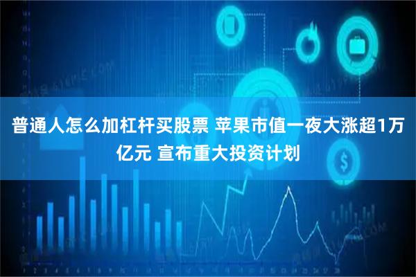 普通人怎么加杠杆买股票 苹果市值一夜大涨超1万亿元 宣布重大投资计划
