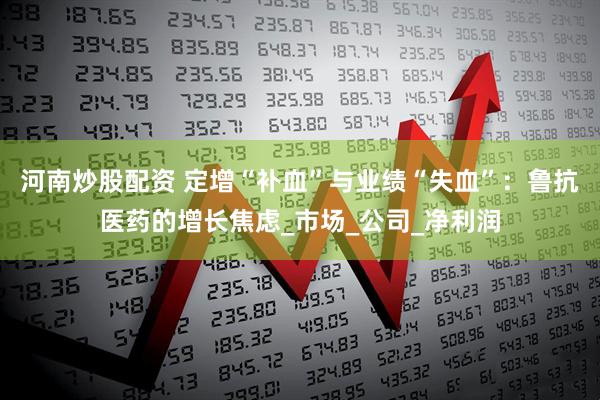 河南炒股配资 定增“补血”与业绩“失血”：鲁抗医药的增长焦虑_市场_公司_净利润
