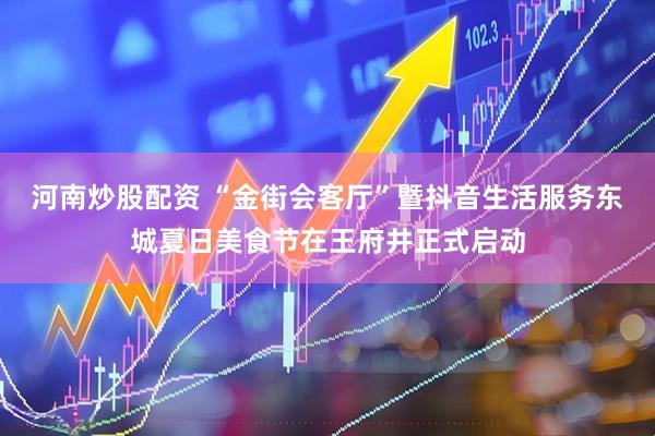 河南炒股配资 “金街会客厅”暨抖音生活服务东城夏日美食节在王府井正式启动