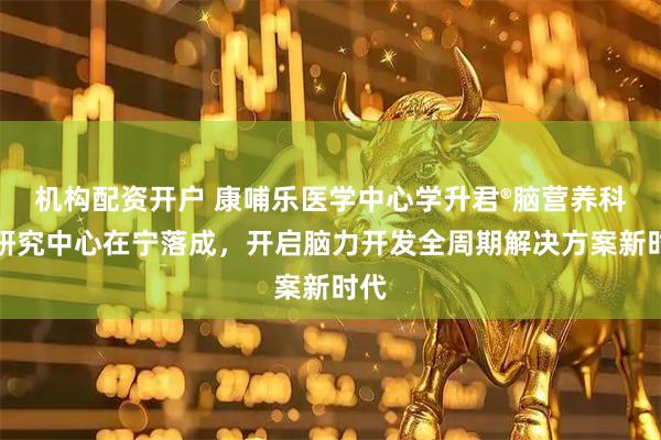 机构配资开户 康哺乐医学中心学升君®脑营养科学研究中心在宁落成，开启脑力开发全周期解决方案新时代
