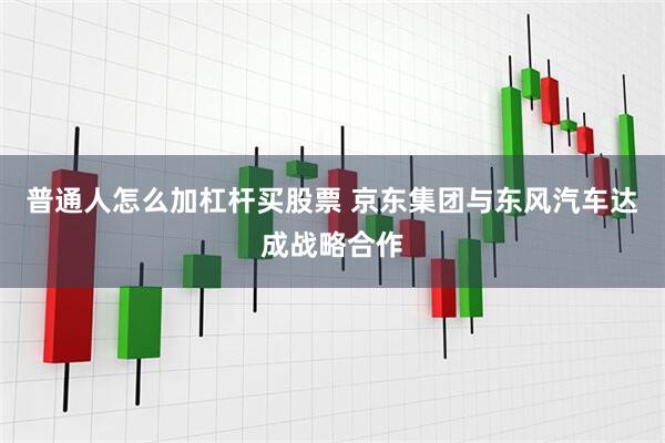普通人怎么加杠杆买股票 京东集团与东风汽车达成战略合作