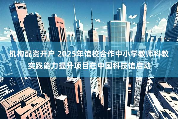 机构配资开户 2025年馆校合作中小学教师科教实践能力提升项目在中国科技馆启动