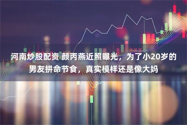 河南炒股配资 颜丙燕近照曝光,为了小20岁的男友拼命节食,真实模样还是像大妈