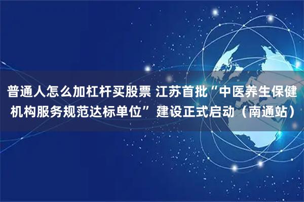 普通人怎么加杠杆买股票 江苏首批“中医养生保健机构服务规范达标单位” 建设正式启动（南通站）
