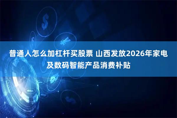 普通人怎么加杠杆买股票 山西发放2026年家电及数码智能产品消费补贴