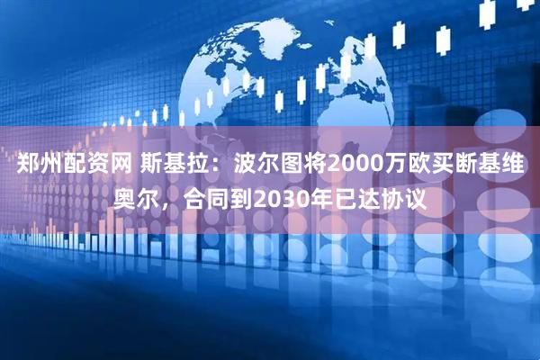 郑州配资网 斯基拉：波尔图将2000万欧买断基维奥尔，合同到2030年已达协议