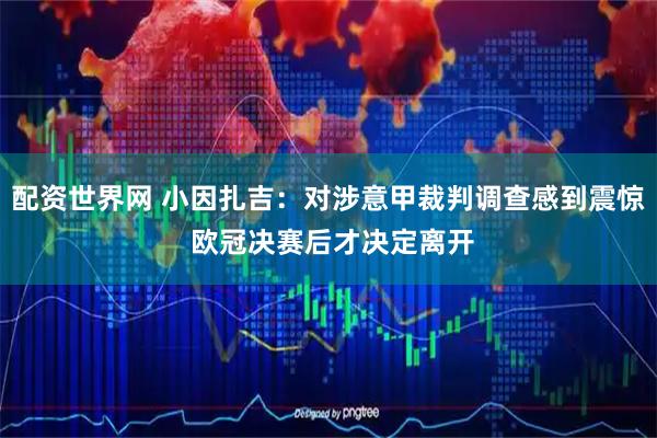 配资世界网 小因扎吉：对涉意甲裁判调查感到震惊 欧冠决赛后才决定离开