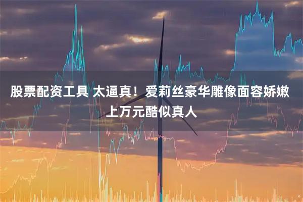 股票配资工具 太逼真！爱莉丝豪华雕像面容娇嫩 上万元酷似真人
