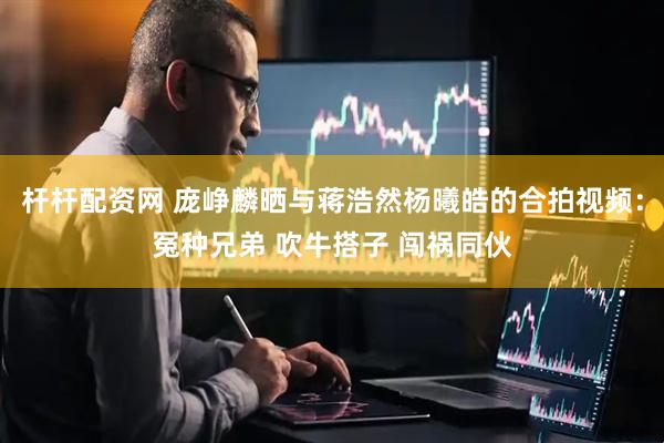 杆杆配资网 庞峥麟晒与蒋浩然杨曦皓的合拍视频：冤种兄弟 吹牛搭子 闯祸同伙