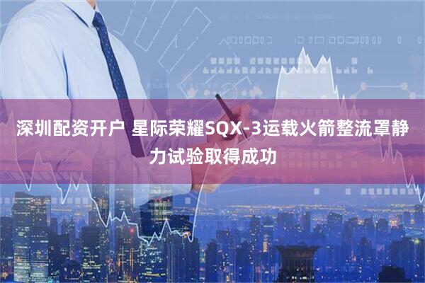 深圳配资开户 星际荣耀SQX-3运载火箭整流罩静力试验取得成功